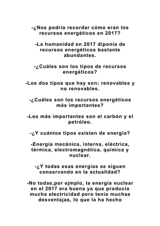 -¿Nos podría recordar cómo eran los
recursos energéticos en 2017?
-La humanidad en 2017 diponía de
recursos energéticos bastante
abundantes.
-¿Cuáles son los tipos de recursos
energéticos?
-Los dos tipos que hay son: renovables y
no renovables.
-¿Cuáles son los recursos energéticos
más importantes?
-Los más importantes son el carbón y el
petróleo.
-¿Y cuántos tipos existen de energía?
-Energía mecánica, interna, eléctrica,
térmica, electromagnética, química y
nuclear.
-¿Y todas esas energías se siguen
conservando en la actualidad?
-No todas,por ejmplo, la energía nuclear
en el 2017 era buena ya que producía
mucha electricidad pero tenía muchas
desventajas, lo que la ha hecho
 