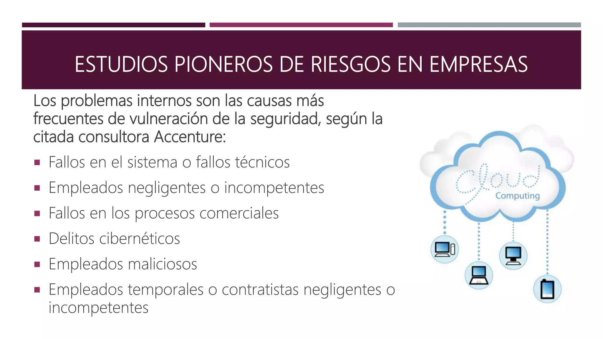 ESTUDIOS PIONEROS DE RIESGOS EN EMPRESAS
Los problemas internos son las causas más
frecuentes de vulneración de la seguridad, según la
citada consultora Accenture:
 Fallos en el sistema o fallos técnicos
 Empleados negligentes o incompetentes
 Fallos en los procesos comerciales
 Delitos cibernéticos
 Empleados maliciosos
 Empleados temporales o contratistas negligentes o
incompetentes
 