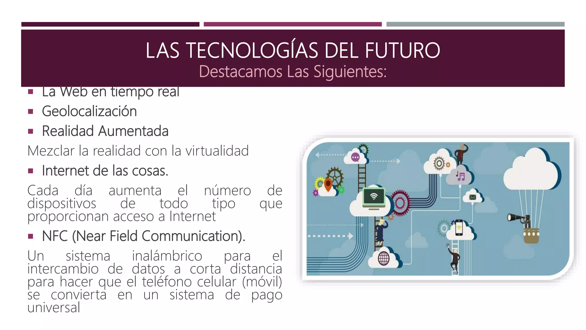 LAS TECNOLOGÍAS DEL FUTURO
Destacamos Las Siguientes:
 La Web en tiempo real
 Geolocalización
 Realidad Aumentada
Mezclar la realidad con la virtualidad
 Internet de las cosas.
Cada día aumenta el número de
dispositivos de todo tipo que
proporcionan acceso a Internet
 NFC (Near Field Communication).
Un sistema inalámbrico para el
intercambio de datos a corta distancia
para hacer que el teléfono celular (móvil)
se convierta en un sistema de pago
universal
 