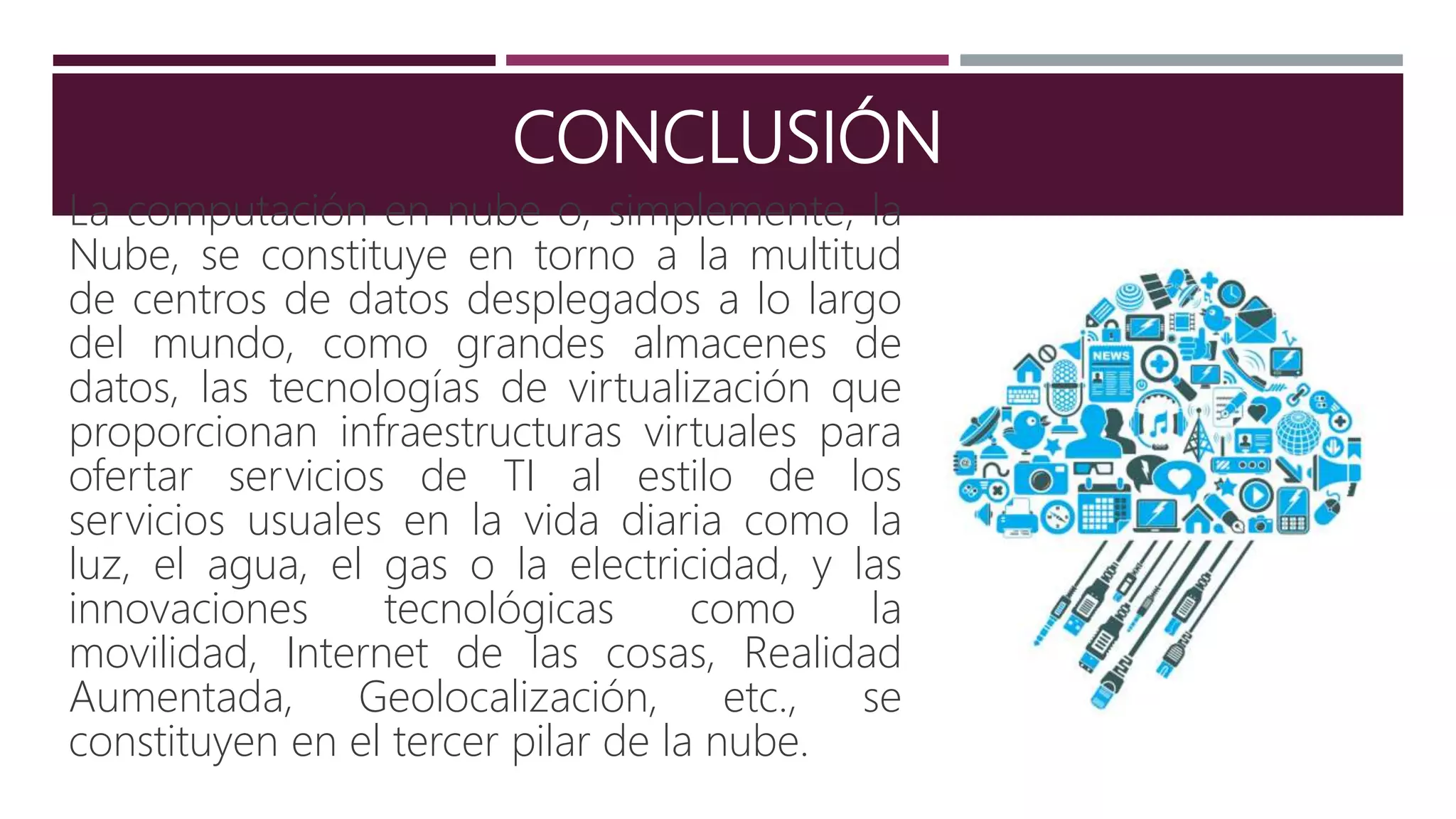 CONCLUSIÓN
La computación en nube o, simplemente, la
Nube, se constituye en torno a la multitud
de centros de datos desplegados a lo largo
del mundo, como grandes almacenes de
datos, las tecnologías de virtualización que
proporcionan infraestructuras virtuales para
ofertar servicios de TI al estilo de los
servicios usuales en la vida diaria como la
luz, el agua, el gas o la electricidad, y las
innovaciones tecnológicas como la
movilidad, Internet de las cosas, Realidad
Aumentada, Geolocalización, etc., se
constituyen en el tercer pilar de la nube.
 