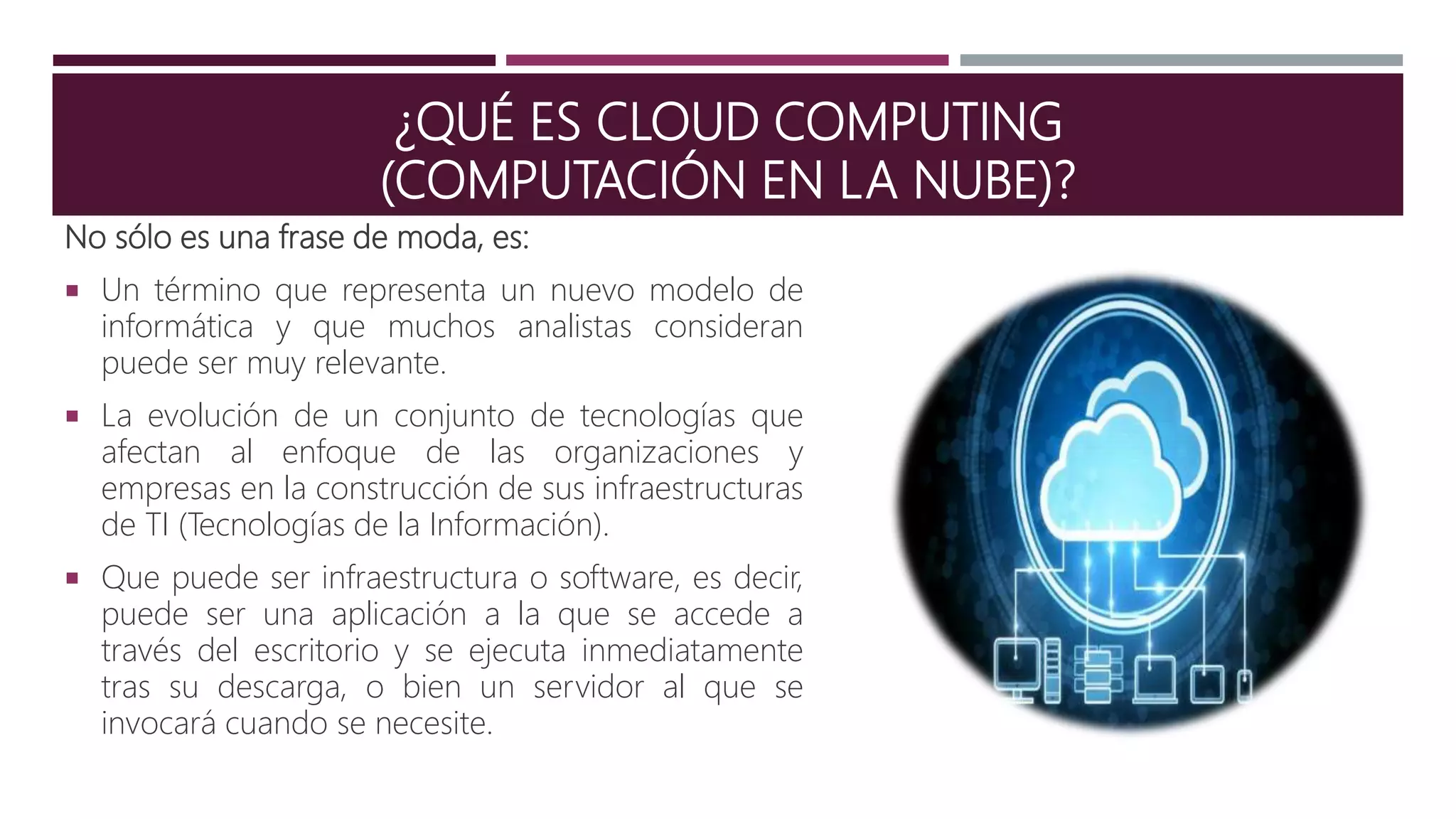 ¿QUÉ ES CLOUD COMPUTING
(COMPUTACIÓN EN LA NUBE)?
No sólo es una frase de moda, es:
 Un término que representa un nuevo modelo de
informática y que muchos analistas consideran
puede ser muy relevante.
 La evolución de un conjunto de tecnologías que
afectan al enfoque de las organizaciones y
empresas en la construcción de sus infraestructuras
de TI (Tecnologías de la Información).
 Que puede ser infraestructura o software, es decir,
puede ser una aplicación a la que se accede a
través del escritorio y se ejecuta inmediatamente
tras su descarga, o bien un servidor al que se
invocará cuando se necesite.
 