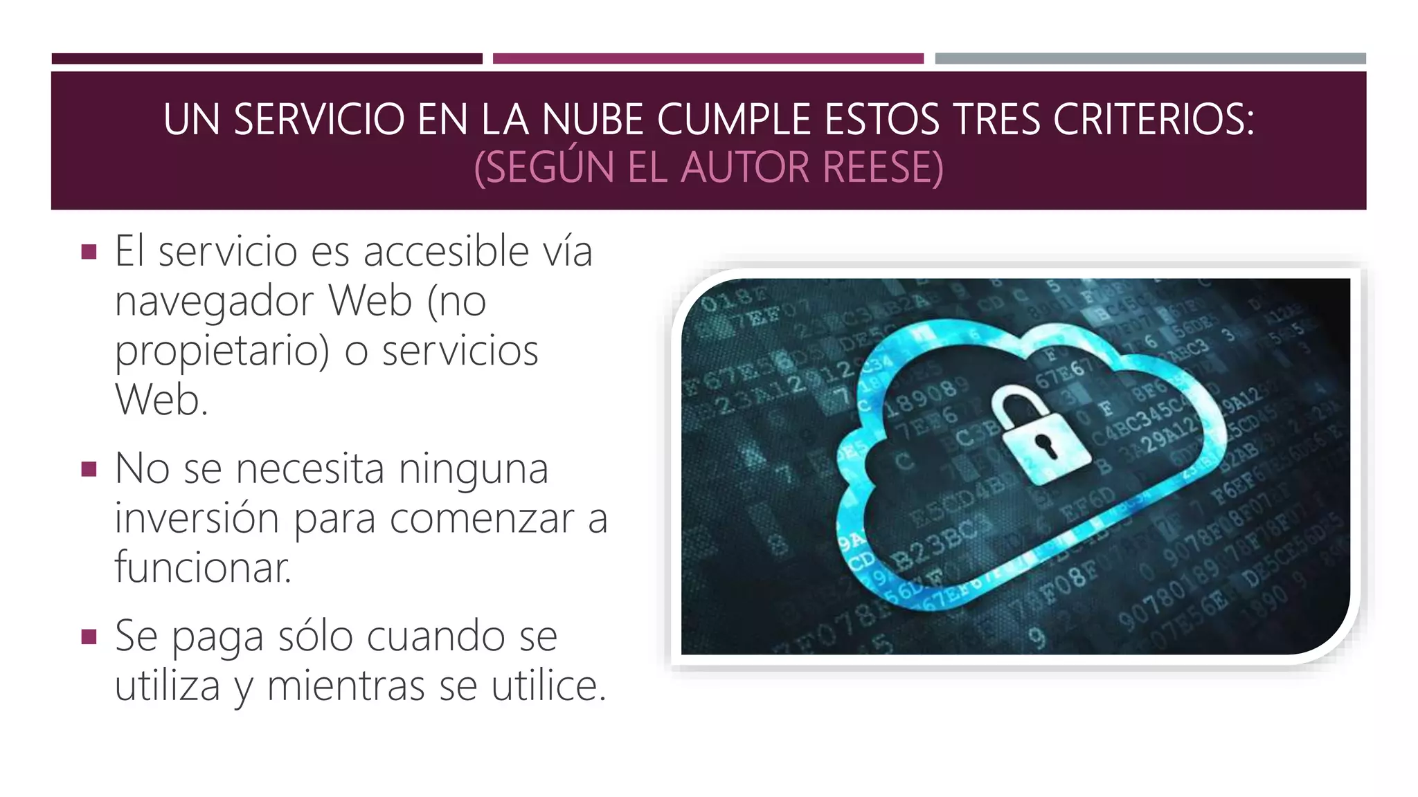 UN SERVICIO EN LA NUBE CUMPLE ESTOS TRES CRITERIOS:
(SEGÚN EL AUTOR REESE)
 El servicio es accesible vía
navegador Web (no
propietario) o servicios
Web.
 No se necesita ninguna
inversión para comenzar a
funcionar.
 Se paga sólo cuando se
utiliza y mientras se utilice.
 