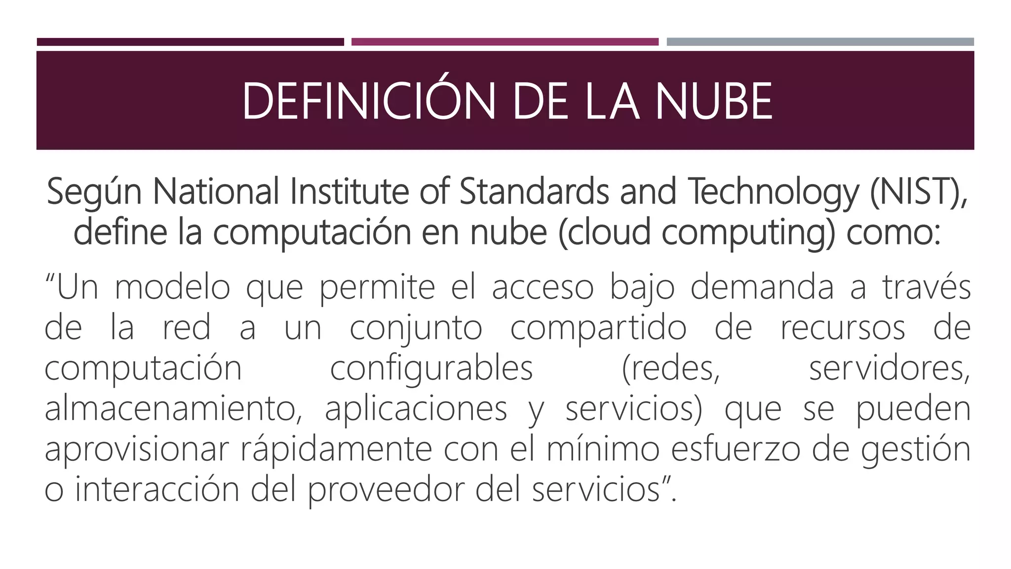 DEFINICIÓN DE LA NUBE
Según National Institute of Standards and Technology (NIST),
define la computación en nube (cloud computing) como:
“Un modelo que permite el acceso bajo demanda a través
de la red a un conjunto compartido de recursos de
computación configurables (redes, servidores,
almacenamiento, aplicaciones y servicios) que se pueden
aprovisionar rápidamente con el mínimo esfuerzo de gestión
o interacción del proveedor del servicios”.
 
