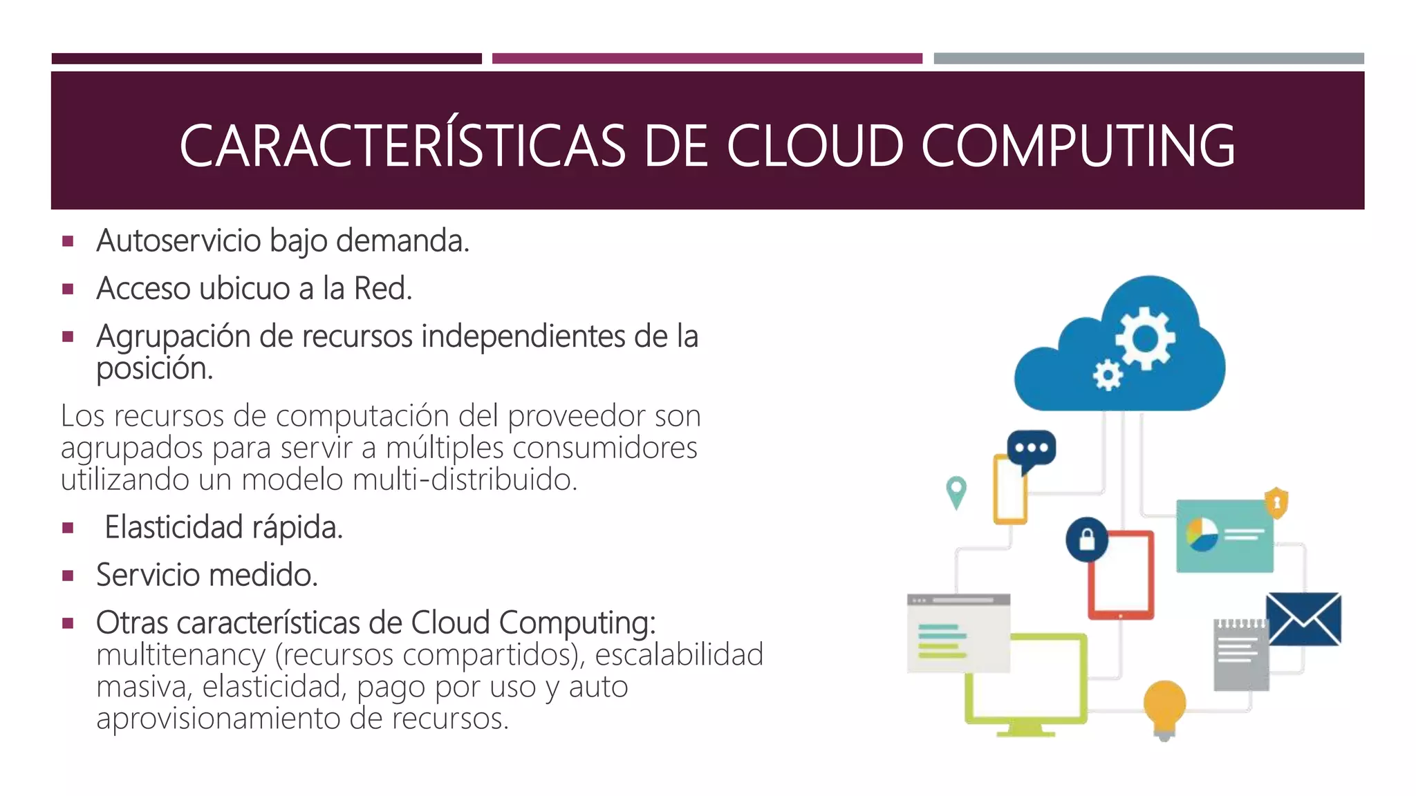 CARACTERÍSTICAS DE CLOUD COMPUTING
 Autoservicio bajo demanda.
 Acceso ubicuo a la Red.
 Agrupación de recursos independientes de la
posición.
Los recursos de computación del proveedor son
agrupados para servir a múltiples consumidores
utilizando un modelo multi-distribuido.
 Elasticidad rápida.
 Servicio medido.
 Otras características de Cloud Computing:
multitenancy (recursos compartidos), escalabilidad
masiva, elasticidad, pago por uso y auto
aprovisionamiento de recursos.
 