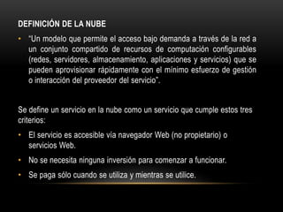DEFINICIÓN DE LA NUBE
• “Un modelo que permite el acceso bajo demanda a través de la red a
un conjunto compartido de recursos de computación configurables
(redes, servidores, almacenamiento, aplicaciones y servicios) que se
pueden aprovisionar rápidamente con el mínimo esfuerzo de gestión
o interacción del proveedor del servicio”.
Se define un servicio en la nube como un servicio que cumple estos tres
criterios:
• El servicio es accesible vía navegador Web (no propietario) o
servicios Web.
• No se necesita ninguna inversión para comenzar a funcionar.
• Se paga sólo cuando se utiliza y mientras se utilice.
 