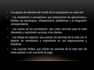 • Los grupos de intereses del mundo de la computación en nube son:
• · Los vendedores o proveedores: que proporcionan las aplicaciones y
facilitan las tecnologías, infraestructura, plataformas y la integración
correspondiente.
• · Los socios de los proveedores: que crean servicios para la nube
ofreciendo y soportando servicios a los clientes.
• · Los líderes de negocios: que evalúan los servicios de la nube con el
objetivo de contratarlos e implantarlos en sus organizaciones y
empresas.
• · Los usuarios finales: que utilizan los servicios de la nube bien de
modo gratuito o con una tarifa de pago.
 