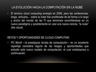 LA EVOLUCIÓN HACIA LA COMPUTACIÓN EN LA NUBE
• El termino cloud computing emergió en 2006, pero las conferencias,
blogs, artículos… sobre la nube han proliferado de tal forma a lo largo
y ancho del mundo de las TI que terminara convirtiéndose en un
nuevo paradigma y posiblemente en casi una nueva ciencia, “la nube”
(the cloud).
RETOS Y OPORTUNIDADES DE CLOUD COMPUTING
• PC World ―la prestigiosa revista de computación― en un excelente
reportaje considera alguno de los riesgos y oportunidades que
entraña este nuevo modelo de computación, el cual sintetizamos a
continuación:
 