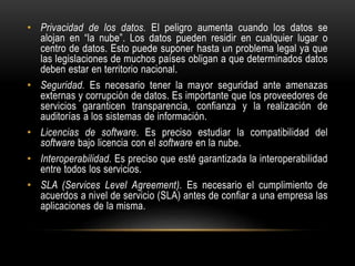 • Privacidad de los datos. El peligro aumenta cuando los datos se
alojan en “la nube”. Los datos pueden residir en cualquier lugar o
centro de datos. Esto puede suponer hasta un problema legal ya que
las legislaciones de muchos países obligan a que determinados datos
deben estar en territorio nacional.
• Seguridad. Es necesario tener la mayor seguridad ante amenazas
externas y corrupción de datos. Es importante que los proveedores de
servicios garanticen transparencia, confianza y la realización de
auditorías a los sistemas de información.
• Licencias de software. Es preciso estudiar la compatibilidad del
software bajo licencia con el software en la nube.
• Interoperabilidad. Es preciso que esté garantizada la interoperabilidad
entre todos los servicios.
• SLA (Services Level Agreement). Es necesario el cumplimiento de
acuerdos a nivel de servicio (SLA) antes de confiar a una empresa las
aplicaciones de la misma.
 