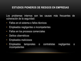 ESTUDIOS PIONEROS DE RIESGOS EN EMPRESAS
Los problemas internos son las causas más frecuentes de
vulneración de la seguridad:
• Fallos en el sistema o fallos técnicos
• Empleados negligentes o incompetentes
• Fallos en los procesos comerciales
• Delitos cibernéticos
• Empleados maliciosos
• Empleados temporales o contratistas negligentes o
incompetentes
 