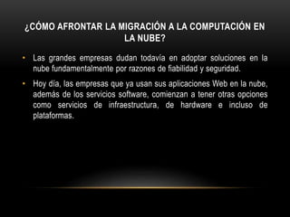 ¿CÓMO AFRONTAR LA MIGRACIÓN A LA COMPUTACIÓN EN
LA NUBE?
• Las grandes empresas dudan todavía en adoptar soluciones en la
nube fundamentalmente por razones de fiabilidad y seguridad.
• Hoy día, las empresas que ya usan sus aplicaciones Web en la nube,
además de los servicios software, comienzan a tener otras opciones
como servicios de infraestructura, de hardware e incluso de
plataformas.
 