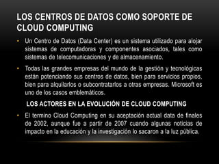 LOS CENTROS DE DATOS COMO SOPORTE DE
CLOUD COMPUTING
• Un Centro de Datos (Data Center) es un sistema utilizado para alojar
sistemas de computadoras y componentes asociados, tales como
sistemas de telecomunicaciones y de almacenamiento.
• Todas las grandes empresas del mundo de la gestión y tecnológicas
están potenciando sus centros de datos, bien para servicios propios,
bien para alquilarlos o subcontratarlos a otras empresas. Microsoft es
uno de los casos emblemáticos.
LOS ACTORES EN LA EVOLUCIÓN DE CLOUD COMPUTING
• El termino Cloud Computing en su aceptación actual data de finales
de 2002, aunque fue a partir de 2007 cuando algunas noticias de
impacto en la educación y la investigación lo sacaron a la luz pública.
 