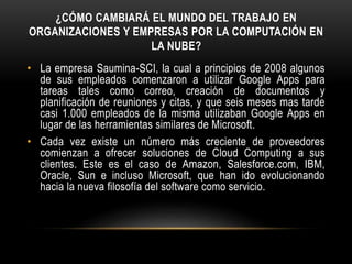 ¿CÓMO CAMBIARÁ EL MUNDO DEL TRABAJO EN
ORGANIZACIONES Y EMPRESAS POR LA COMPUTACIÓN EN
LA NUBE?
• La empresa Saumina-SCI, la cual a principios de 2008 algunos
de sus empleados comenzaron a utilizar Google Apps para
tareas tales como correo, creación de documentos y
planificación de reuniones y citas, y que seis meses mas tarde
casi 1.000 empleados de la misma utilizaban Google Apps en
lugar de las herramientas similares de Microsoft.
• Cada vez existe un número más creciente de proveedores
comienzan a ofrecer soluciones de Cloud Computing a sus
clientes. Este es el caso de Amazon, Salesforce.com, IBM,
Oracle, Sun e incluso Microsoft, que han ido evolucionando
hacia la nueva filosofía del software como servicio.
 