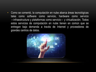 • Como se comentó, la computación en nube abarca áreas tecnológicas
tales como software como servicio, hardware como servicio
―infraestructura y plataformas como servicio― y virtualización. Todos
estos servicios de computación en nube tienen en común que se
entregan bajo demanda a través de Internet y proveedores de
grandes centros de datos.
 
