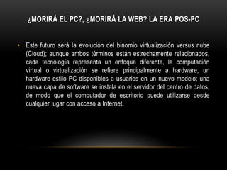 ¿MORIRÁ EL PC?, ¿MORIRÁ LA WEB? LA ERA POS-PC
• Este futuro será la evolución del binomio virtualización versus nube
(Cloud); aunque ambos términos están estrechamente relacionados,
cada tecnología representa un enfoque diferente, la computación
virtual o virtualización se refiere principalmente a hardware, un
hardware estilo PC disponibles a usuarios en un nuevo modelo; una
nueva capa de software se instala en el servidor del centro de datos,
de modo que el computador de escritorio puede utilizarse desde
cualquier lugar con acceso a Internet.
 