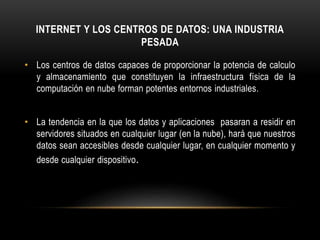 INTERNET Y LOS CENTROS DE DATOS: UNA INDUSTRIA
PESADA
• Los centros de datos capaces de proporcionar la potencia de calculo
y almacenamiento que constituyen la infraestructura física de la
computación en nube forman potentes entornos industriales.
• La tendencia en la que los datos y aplicaciones pasaran a residir en
servidores situados en cualquier lugar (en la nube), hará que nuestros
datos sean accesibles desde cualquier lugar, en cualquier momento y
desde cualquier dispositivo.
 