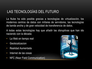 LAS TECNOLOGÍAS DEL FUTURO
La Nube ha sido posible gracias a tecnologías de virtualización, los
modernos centros de datos con millares de servidores, las tecnologías
de banda ancha y de gran velocidad de transferencia de datos.
A todas estas tecnologías hay que añadir las disruptivas que han ido
naciendo con la década:
• La Web en tiempo real
• Geolocalizacion
• Realidad Aumentada
• Internet de las cosas
• NFC (Near Field Communication)
 