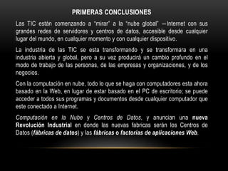 PRIMERAS CONCLUSIONES
Las TIC están comenzando a “mirar” a la “nube global” ―Internet con sus
grandes redes de servidores y centros de datos, accesible desde cualquier
lugar del mundo, en cualquier momento y con cualquier dispositivo.
La industria de las TIC se esta transformando y se transformara en una
industria abierta y global, pero a su vez producirá un cambio profundo en el
modo de trabajo de las personas, de las empresas y organizaciones, y de los
negocios.
Con la computación en nube, todo lo que se haga con computadores esta ahora
basado en la Web, en lugar de estar basado en el PC de escritorio; se puede
acceder a todos sus programas y documentos desde cualquier computador que
este conectado a Internet.
Computación en la Nube y Centros de Datos, y anuncian una nueva
Revolución Industrial en donde las nuevas fabricas serán los Centros de
Datos (fábricas de datos) y las fábricas o factorías de aplicaciones Web.
 