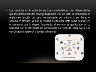 • Los servicios en la nube tienen tres características bien diferenciadas
que los desmarcan del hosting tradicional. Por un lado, la tarificación se
realiza en función del uso, normalmente por minuto o por hora; el
servicio es elástico, ya que el usuario puede usar tanto como quiera y en
el momento que lo desee; finalmente, el servicio es gestionado en su
totalidad por el proveedor (el consumidor no necesita nada salvo una
computadora personal y acceso a Internet).
 