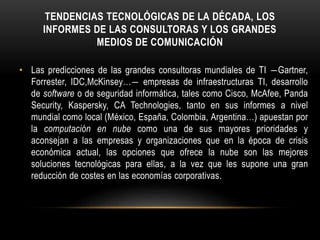 TENDENCIAS TECNOLÓGICAS DE LA DÉCADA, LOS
INFORMES DE LAS CONSULTORAS Y LOS GRANDES
MEDIOS DE COMUNICACIÓN
• Las predicciones de las grandes consultoras mundiales de TI ―Gartner,
Forrester, IDC,McKinsey…― empresas de infraestructuras TI, desarrollo
de software o de seguridad informática, tales como Cisco, McAfee, Panda
Security, Kaspersky, CA Technologies, tanto en sus informes a nivel
mundial como local (México, España, Colombia, Argentina…) apuestan por
la computación en nube como una de sus mayores prioridades y
aconsejan a las empresas y organizaciones que en la época de crisis
económica actual, las opciones que ofrece la nube son las mejores
soluciones tecnológicas para ellas, a la vez que les supone una gran
reducción de costes en las economías corporativas.
 