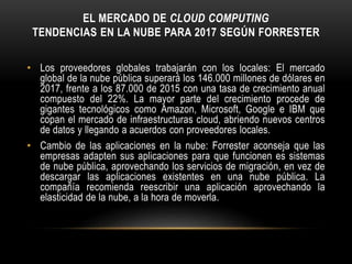EL MERCADO DE CLOUD COMPUTING
TENDENCIAS EN LA NUBE PARA 2017 SEGÚN FORRESTER
• Los proveedores globales trabajarán con los locales: El mercado
global de la nube pública superará los 146.000 millones de dólares en
2017, frente a los 87.000 de 2015 con una tasa de crecimiento anual
compuesto del 22%. La mayor parte del crecimiento procede de
gigantes tecnológicos como Amazon, Microsoft, Google e IBM que
copan el mercado de infraestructuras cloud, abriendo nuevos centros
de datos y llegando a acuerdos con proveedores locales.
• Cambio de las aplicaciones en la nube: Forrester aconseja que las
empresas adapten sus aplicaciones para que funcionen es sistemas
de nube pública, aprovechando los servicios de migración, en vez de
descargar las aplicaciones existentes en una nube pública. La
compañía recomienda reescribir una aplicación aprovechando la
elasticidad de la nube, a la hora de moverla.
 