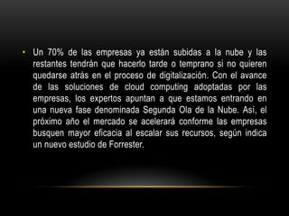 • Un 70% de las empresas ya están subidas a la nube y las
restantes tendrán que hacerlo tarde o temprano si no quieren
quedarse atrás en el proceso de digitalización. Con el avance
de las soluciones de cloud computing adoptadas por las
empresas, los expertos apuntan a que estamos entrando en
una nueva fase denominada Segunda Ola de la Nube. Así, el
próximo año el mercado se acelerará conforme las empresas
busquen mayor eficacia al escalar sus recursos, según indica
un nuevo estudio de Forrester.
 