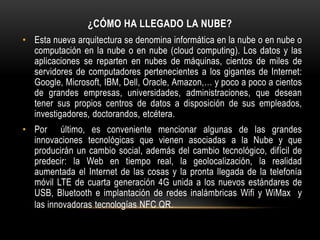 ¿CÓMO HA LLEGADO LA NUBE?
• Esta nueva arquitectura se denomina informática en la nube o en nube o
computación en la nube o en nube (cloud computing). Los datos y las
aplicaciones se reparten en nubes de máquinas, cientos de miles de
servidores de computadores pertenecientes a los gigantes de Internet:
Google, Microsoft, IBM, Dell, Oracle, Amazon,… y poco a poco a cientos
de grandes empresas, universidades, administraciones, que desean
tener sus propios centros de datos a disposición de sus empleados,
investigadores, doctorandos, etcétera.
• Por último, es conveniente mencionar algunas de las grandes
innovaciones tecnológicas que vienen asociadas a la Nube y que
producirán un cambio social, además del cambio tecnológico, difícil de
predecir: la Web en tiempo real, la geolocalización, la realidad
aumentada el Internet de las cosas y la pronta llegada de la telefonía
móvil LTE de cuarta generación 4G unida a los nuevos estándares de
USB, Bluetooth e implantación de redes inalámbricas Wifi y WiMax y
las innovadoras tecnologías NFC QR.
 