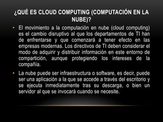 ¿QUÉ ES CLOUD COMPUTING (COMPUTACIÓN EN LA
NUBE)?
• El movimiento a la computación en nube (cloud computing)
es el cambio disruptivo al que los departamentos de TI han
de enfrentarse y que comenzará a tener efecto en las
empresas modernas. Los directivos de TI deben considerar el
modo de adquirir y distribuir información en este entorno de
compartición, aunque protegiendo los intereses de la
compañía.
• La nube puede ser infraestructura o software, es decir, puede
ser una aplicación a la que se accede a través del escritorio y
se ejecuta inmediatamente tras su descarga, o bien un
servidor al que se invocará cuando se necesite.
 