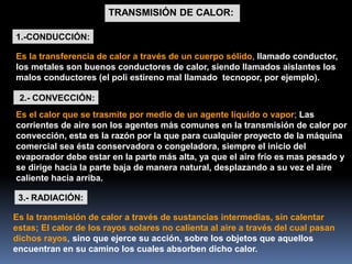 TRANSMISIÓN DE CALOR:
3.- RADIACIÓN:
2.- CONVECCIÓN:
1.-CONDUCCIÓN:
Es la transmisión de calor a través de sustancias intermedias, sin calentar
estas; El calor de los rayos solares no calienta al aire a través del cual pasan
dichos rayos, sino que ejerce su acción, sobre los objetos que aquellos
encuentran en su camino los cuales absorben dicho calor.
Es el calor que se trasmite por medio de un agente líquido o vapor; Las
corrientes de aire son los agentes más comunes en la transmisión de calor por
convección, esta es la razón por la que para cualquier proyecto de la máquina
comercial sea ésta conservadora o congeladora, siempre el inicio del
evaporador debe estar en la parte más alta, ya que el aire frío es mas pesado y
se dirige hacia la parte baja de manera natural, desplazando a su vez el aire
caliente hacia arriba.
Es la transferencia de calor a través de un cuerpo sólido, llamado conductor,
los metales son buenos conductores de calor, siendo llamados aislantes los
malos conductores (el poli estireno mal llamado tecnopor, por ejemplo).
 