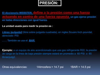 PRESIÓN:
El diccionario WEBSTER, define a la presión como una fuerza
actuando en contra de una fuerza opuesta, un gas ejerce presión
en todas direcciones con igual fuerza.
La unidad usada para medir la presión es :
Libras /pulgada2 (libra sobre pulgada cuadrada), en ingles Scuare Inch poundal,
abreviado: PSI
,….. También se usa el BAR.
Ejemplo: a un equipo de aire acondicionado que usa gas refrigerante R22, la presión
de carga en la línea de baja presión siempre estará en promedio a 60 PSI o 60
libras/pulg2.
Otras equivalencias: 1Atmosfera = 14.7 psi 1BAR = 14.5 psi
 