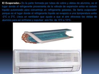 El Evaporador.- Es la parte formada por tubos de cobre y aletas de aluminio, es el
lugar donde el refrigerante proveniente de la válvula de expansión entra en estado
líquido pulverizado para convertirse en refrigerante gaseoso. Se llama evaporador
porque es el lugar donde el refrigerante líquido se evapora a una temperatura entre
-2°C a 2°C. Lleva un ventilador que ayuda a que el aire atraviese las aletas de
aluminio para así enfriarse y expulsar aire frio de 6°C a 12°C.
 