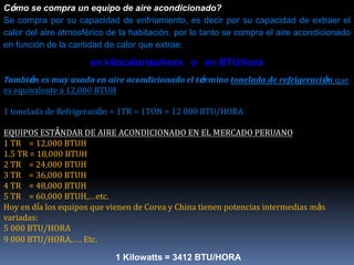 Cómo se compra un equipo de aire acondicionado?
Se compra por su capacidad de enfriamiento, es decir por su capacidad de extraer el
calor del aire atmosférico de la habitación, por lo tanto se compra el aire acondicionado
en función de la cantidad de calor que extrae:
en kilocalorías/hora o en BTU/hora
También es muy usada en aire acondicionado el término tonelada de refrigeración que
es equivalente a 12,000 BTUH
1 tonelada de Refrigeración = 1TR = 1TON = 12 000 BTU/HORA
EQUIPOS ESTÁNDAR DE AIRE ACONDICIONADO EN EL MERCADO PERUANO
1 TR = 12,000 BTUH
1.5 TR = 18,000 BTUH
2 TR = 24,000 BTUH
3 TR = 36,000 BTUH
4 TR = 48,000 BTUH
5 TR = 60,000 BTUH,…etc.
Hoy en día los equipos que vienen de Corea y China tienen potencias intermedias más
variadas:
5 000 BTU/HORA
9 000 BTU/HORA,…. Etc.
1 Kilowatts = 3412 BTU/HORA
 