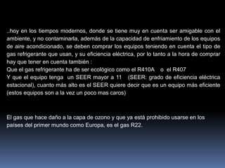 ..hoy en los tiempos modernos, donde se tiene muy en cuenta ser amigable con el
ambiente, y no contaminarla, además de la capacidad de enfriamiento de los equipos
de aire acondicionado, se deben comprar los equipos teniendo en cuenta el tipo de
gas refrigerante que usan, y su eficiencia eléctrica, por lo tanto a la hora de comprar
hay que tener en cuenta también :
Que el gas refrigerante ha de ser ecológico como el R410A o el R407
Y que el equipo tenga un SEER mayor a 11 (SEER: grado de eficiencia eléctrica
estacional), cuanto más alto es el SEER quiere decir que es un equipo más eficiente
(estos equipos son a la vez un poco mas caros)
El gas que hace daño a la capa de ozono y que ya está prohibido usarse en los
países del primer mundo como Europa, es el gas R22.
 