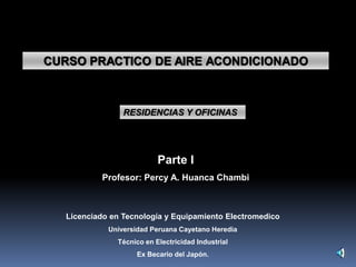 CURSO PRACTICO DE AIRE ACONDICIONADO
RESIDENCIAS Y OFICINAS
Parte I
Profesor: Percy A. Huanca Chambi
Licenciado en Tecnología y Equipamiento Electromedico
Universidad Peruana Cayetano Heredia
Técnico en Electricidad Industrial
Ex Becario del Japón.
 