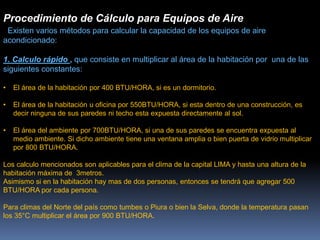 Procedimiento de Cálculo para Equipos de Aire
Existen varios métodos para calcular la capacidad de los equipos de aire
acondicionado:
1. Calculo rápido , que consiste en multiplicar al área de la habitación por una de las
siguientes constantes:
• El área de la habitación por 400 BTU/HORA, si es un dormitorio.
• El área de la habitación u oficina por 550BTU/HORA, si esta dentro de una construcción, es
decir ninguna de sus paredes ni techo esta expuesta directamente al sol.
• El área del ambiente por 700BTU/HORA, si una de sus paredes se encuentra expuesta al
medio ambiente. Si dicho ambiente tiene una ventana amplia o bien puerta de vidrio multiplicar
por 800 BTU/HORA.
Los calculo mencionados son aplicables para el clima de la capital LIMA y hasta una altura de la
habitación máxima de 3metros.
Asimismo si en la habitación hay mas de dos personas, entonces se tendrá que agregar 500
BTU/HORA por cada persona.
Para climas del Norte del país como tumbes o Piura o bien la Selva, donde la temperatura pasan
los 35°C multiplicar el área por 900 BTU/HORA.
 