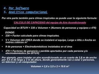 4. Por Software
5. Analítico computacional
Por otra parte también para climas tropicales se puede usar la siguiente formula:
CALCULO DE CAPACIDAD del equipo de Aire Acondicionado
Capacidad en BTU/H = 230 x Volumen + (Numero de personas y equipos x 476)
DONDE:
 230 = Factor calculado para climas tropicales.
 V = Volumen del AREA donde se instalará el equipo, Largo x Alto x Ancho en
metros cúbicos m³
 # de personas + Electrodomésticos instalados en el área
 476 = Factores de ganancia y perdida aportados por cada persona y/o
electrodoméstico (en BTU/h)
Por ejemplo, para instalar un aire acondicionado en un cuarto de 2,8 m de ancho
por 3,5 m de largo y 2 m de altura, donde generalmente van a estar 2 personas,
un televisor y un computador.
Volumen = 2,8 x 3,5 x 2 = 19.6 m³
 