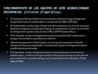 FUNCIONAMIENTO DE LOS EQUIPOS DE AIRE ACONDICIONADO
RESIDENCIAL (circuito frigorífico).
 El Compresor del tipo Rotativo se encarga de comprimir el gas refrigerante
dirigiéndolo hacia el condensador a una presión de 180 a 270 psi).
 El condensador, recibe el gas refrigerante del compresor y su función principal
bajarle la temperatura hasta que empieza a condensarse, es decir se convierte
en refrigerante liquido a alta presión (180 a 270 PSI para el R22).
 Filtro Secador, recibe el refrigerante liquido proveniente del condensador y
atrapar la humedad o sociedad en el sistema.
 Válvula de expansión oTubo Capilar, se encarga de transportar el liquido
refrigerante hacia el evaporador. A la salida del capilar el refrigerante sale en
estado liquido pulverizado.
 El Evaporador, recibe refrigerante liquido pulverizado para convertirse en
estado vapor , es decir es el lugar donde el refrigerante extrae el calor del aire
por conducción. La presión del gas esta comprendido entre 50 psi a 70 psi
para el R22.
 