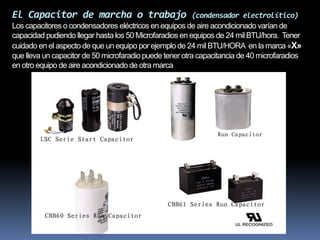 El Capacitor de marcha o trabajo (condensador electrolítico)
Los capacitores o condensadores eléctricos en equipos de aire acondicionado varían de
capacidad pudiendo llegar hasta los 50 Microfaradios en equipos de 24 mil BTU/hora. Tener
cuidado en el aspecto de que un equipo por ejemplo de 24 mil BTU/HORA en la marca «X»
que lleva un capacitor de 50 microfaradiopuede tener otra capacitancia de 40 microfaradios
en otro equipo de aire acondicionado de otra marca
 