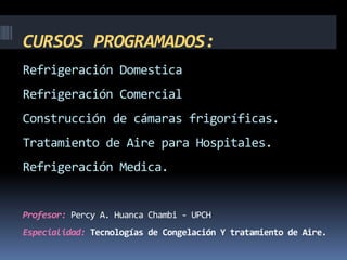 CURSOS PROGRAMADOS:
Refrigeración Domestica
Refrigeración Comercial
Construcción de cámaras frigoríficas.
Tratamiento de Aire para Hospitales.
Refrigeración Medica.
Profesor: Percy A. Huanca Chambi - UPCH
Especialidad: Tecnologías de Congelación Y tratamiento de Aire.
 