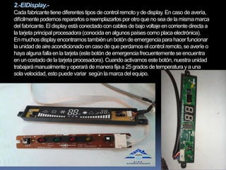 2.-ElDisplay.-
Cada fabricante tiene diferentes tipos de control remoto y de display. En caso de avería,
difícilmentepodemos repararlos o reemplazarlos por otro que no sea de la mismamarca
del fabricante. El display está conectado con cables de bajo voltaje en corriente directa a
la tarjeta principal procesadora (conocida en algunos países como placa electrónica).
En muchos display encontramos también un botón de emergencia para hacer funcionar
la unidad de aire acondicionado en caso de que perdamos el control remoto, se averíe o
haya alguna falla en la tarjeta (este botón de emergencia frecuentementese encuentra
en un costado de la tarjeta procesadora). Cuando activamos este botón, nuestra unidad
trabajará manualmentey operará de manera fija a 25 grados de temperatura y a una
sola velocidad, esto puede variar según la marca del equipo.
 