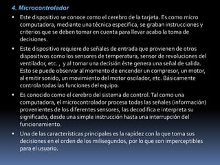 4. Microcontrolador
 Este dispositivo se conoce como el cerebro de la tarjeta. Es como micro
computadora, mediante una técnica especifica, se graban instrucciones y
criterios que se deben tomar en cuenta para llevar acabo la toma de
decisiones.
 Este dispositivo requiere de señales de entrada que provienen de otros
dispositivos como los sensores de temperatura, sensor de revoluciones del
ventilador, etc. , y al tomar una decisión éste genera una señal de salida.
Esto se puede observar al momento de encender un compresor, un motor,
al emitir sonido, un movimiento del motor oscilador, etc. Básicamente
controla todas las funciones del equipo.
 Es conocido como el cerebro del sistema de control.Tal como una
computadora, el microcontrolador procesa todas las señales (información)
provenientes de los diferentes sensores, las decodifica e interpreta su
significado, desde una simple instrucción hasta una interrupción del
funcionamiento.
 Una de las características principales es la rapidez con la que toma sus
decisiones en el orden de los milisegundos, por lo que son imperceptibles
para el usuario.
 