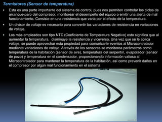 Termistores (Sensor de temperatura)
 Esta es una parte importante del sistema de control, pues nos permiten controlar los ciclos de
arranque-paro del compresor, monitorear el desempeño del equipo o emitir una alerta de mal
funcionamiento. Consiste en una resistencia que varia por el efecto de la temperatura.
 Un divisor de voltaje es necesario para convertir las variaciones de resistencia en variaciones
de voltaje.
 Los más empleados son tipo NTC (Coeficiente de Temperatura Negativo) esto significa que al
aumentar la temperatura, disminuye la resistencia y viceversa. Una vez que se le aplica
voltaje, se puede aprovechar esta propiedad para comunicarle eventos al Microcontrolador
mediante variaciones de voltaje. A través de los sensores se monitorea parámetros como
temperatura de la habitación (sensor de aire), temperatura del serpentín, evaporador (sensor
de pozo) y temperatura en el condensador, proporcionando información valiosa al
Microcontrolador para mantener la temperatura de la habitación, así como prevenir daños en
el compresor por algún mal funcionamiento en el sistema
 