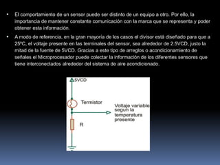  El comportamiento de un sensor puede ser distinto de un equipo a otro. Por ello, la
importancia de mantener constante comunicación con la marca que se representa y poder
obtener esta información.
 A modo de referencia, en la gran mayoría de los casos el divisor está diseñado para que a
25ºC, el voltaje presente en las terminales del sensor, sea alrededor de 2.5VCD, justo la
mitad de la fuente de 5VCD. Gracias a este tipo de arreglos o acondicionamiento de
señales el Microprocesador puede colectar la información de los diferentes sensores que
tiene interconectados alrededor del sistema de aire acondicionado.
 