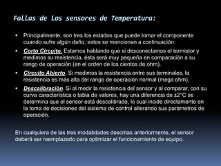 Fallas de los sensores de Temperatura:
 Principalmente, son tres los estados que puede tomar el componente
cuando sufre algún daño, estos se mencionan a continuación:
 Corto Circuito. Estamos hablando que si desconectamos el termistor y
medimos su resistencia, ésta será muy pequeña en comparación a su
rango de operación (en el orden de los cientos de ohm).
 Circuito Abierto. Si medimos la resistencia entre sus terminales, la
resistencia es más alta del rango de operación normal (mega ohm).
 Descalibración. Si al medir la resistencia del sensor y al comparar, con su
curva característica o tabla de valores, hay una diferencia de ±2°C se
determina que el sensor está descalibrado, lo cual incide directamente en
la toma de decisiones del sistema de control alterando sus parámetros de
operación.
En cualquiera de las tres modalidades descritas anteriormente, el sensor
deberá ser reemplazado para optimizar el funcionamiento de equipo.
 