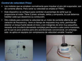 Control de velocidad (Triac)
 Los motores que se emplean normalmente para impulsar el aire del evaporador, son
de corriente alterna. Para variar su velocidad se emplea el TRIAC.
 Este dispositivo se configura para controlar el porcentaje de señal que se
proporciona al motor. Tiene 3 pines: entrada, salida y compuerta, la cual debemos
habilitar cada que deseemos su conducción.
 Otro método para controlar la velocidad de un motor de corriente alterna es por
variación de frecuencia y tiene un tiempo de respuesta muy corto, permitiendo
obtener un torque fuerte desde el inicio y con márgenes de error muy pequeños,
necesita una circuitería demasiado compleja para llevarla a cabo como inversores,
por lo que es poco práctico para aire acondicionado convencional, sin embargo,
esta se aplica en equipos con compresores de velocidad variable “inverter”.
 
