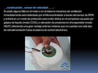 ….continuación ..sensor de velocidad….…:
Si existe alguna falla en el motor o en el sistema mecánico de ventilación
inmediatamenteserá detectadopor el Microcontrolador a través del sensor de RPM
y entrará en un modo de protección para evitar daños en el compresorcausado por
golpes de líquido (modo COOL) o elevación de presiones en el evaporador (modo
HEAT) ofreciendouna gran ventaja ante los motores que no cuentan con este tipo
de retroalimentaciónhacia el sistema de control electrónico.
 