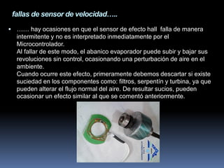 fallas de sensor de velocidad…..
 …… hay ocasiones en que el sensor de efecto hall falla de manera
intermitente y no es interpretado inmediatamente por el
Microcontrolador.
Al fallar de este modo, el abanico evaporador puede subir y bajar sus
revoluciones sin control, ocasionando una perturbación de aire en el
ambiente.
Cuando ocurre este efecto, primeramente debemos descartar si existe
suciedad en los componentes como: filtros, serpentín y turbina, ya que
pueden alterar el flujo normal del aire. De resultar sucios, pueden
ocasionar un efecto similar al que se comentó anteriormente.
 