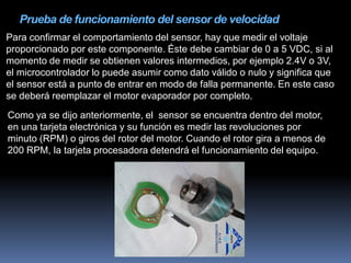 Prueba de funcionamiento del sensor de velocidad
Para confirmar el comportamiento del sensor, hay que medir el voltaje
proporcionado por este componente. Éste debe cambiar de 0 a 5 VDC, si al
momento de medir se obtienen valores intermedios, por ejemplo 2.4V o 3V,
el microcontrolador lo puede asumir como dato válido o nulo y significa que
el sensor está a punto de entrar en modo de falla permanente. En este caso
se deberá reemplazar el motor evaporador por completo.
Como ya se dijo anteriormente, el sensor se encuentra dentro del motor,
en una tarjeta electrónica y su función es medir las revoluciones por
minuto (RPM) o giros del rotor del motor. Cuando el rotor gira a menos de
200 RPM, la tarjeta procesadora detendrá el funcionamiento del equipo.
 