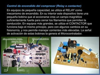 Control de encendido del compresor (Relay o contactor)
En equipos de pequeña capacidad, se utiliza el RELAY como
mecanismo de encendido. En su interior este dispositivo tiene una
pequeña bobina que al accionarse crea un campo magnético
suficientemente fuerte para cerrar los filamentos que permiten la
conducción. En equipos más grandes, se utiliza el CONTACTOR que
funciona bajo el mismo principio, pero con algunos cambios en su
fisionomía, y nos permite manejar corrientes más elevadas. La señal
de activación de estas bobinas la genera el Microcontralador.
 