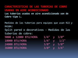 CARACTERISTICAS DE LAS TUBERIAS DE COBRE
USADAS EN AIRE ACONDICIONADO
Las tuberías usadas en aire acondicionado son de
Cobre tipo L.
Medidas de las tuberías para equipos que usan R22 y
R410A:
Split pared o decorativos - Medidas de las
tuberías de cobre:
9000 a 12000 BTU/HORA 1/4" y 3/8”
18000 BTU/HORA 1/4" y 1/2"
24000 BTU/HORA 3/8” y 5/8”
36000 BTU/HORA 3/8” y 3/4"
 