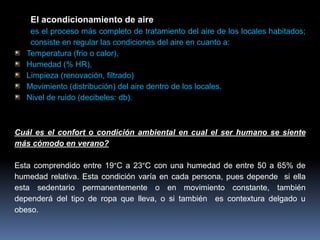 El acondicionamiento de aire
es el proceso más completo de tratamiento del aire de los locales habitados;
consiste en regular las condiciones del aire en cuanto a:
Temperatura (frio o calor),
Humedad (% HR),
Limpieza (renovación, filtrado)
Movimiento (distribución) del aire dentro de los locales.
Nivel de ruido (decibeles: db).
Cuál es el confort o condición ambiental en cual el ser humano se siente
más cómodo en verano?
Esta comprendido entre 19°C a 23°C con una humedad de entre 50 a 65% de
humedad relativa. Esta condición varía en cada persona, pues depende si ella
esta sedentario permanentemente o en movimiento constante, también
dependerá del tipo de ropa que lleva, o si también es contextura delgado u
obeso.
 
